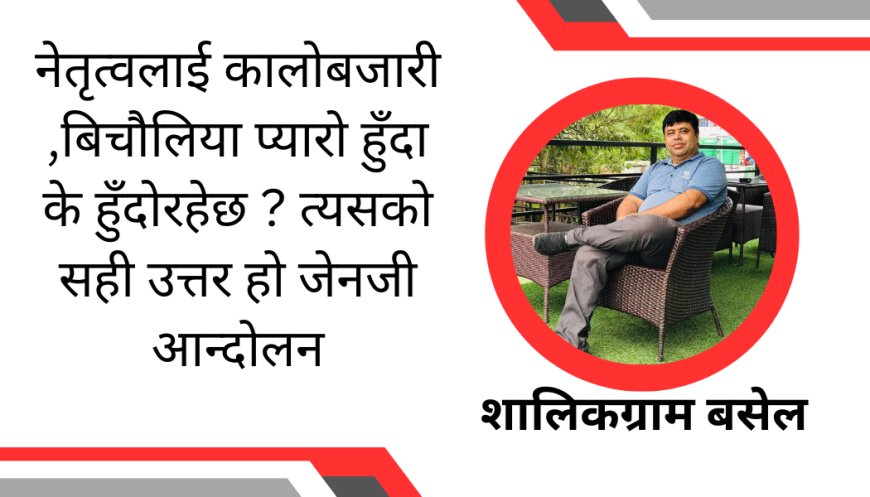नेतृत्वलाई कालोबजारी ,बिचौलिया प्यारो हुँदा के हुँदोरहेछ ? त्यसको सही उत्तर हो जेनजी आन्दोलन-शालिकग्राम बसेल